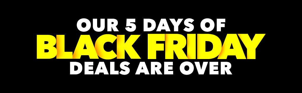 OUR 5 DAYS OF BLACK FRIDAY DEALS ARE OVER OUR 5 DAYS OF BLACK FRIDAY DEALS ARE OVER
